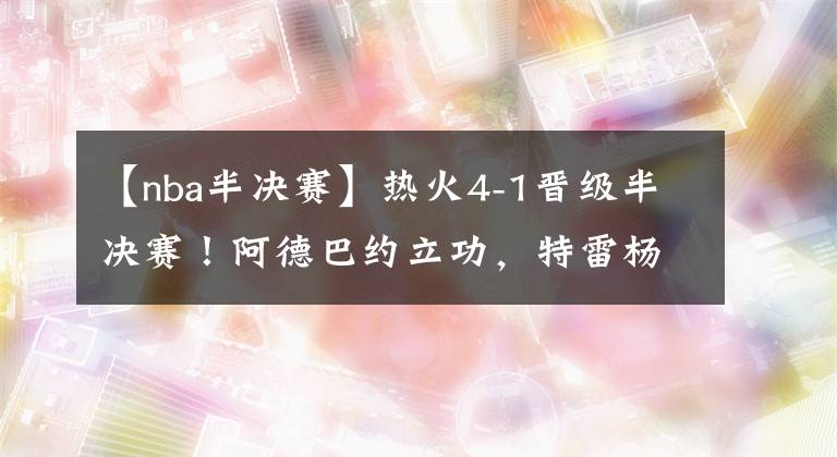 【nba半决赛】热火4-1晋级半决赛！阿德巴约立功，特雷杨状态失常，76人危险