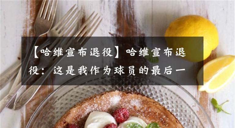 【哈维宣布退役】哈维宣布退役：这是我作为球员的最后一个赛季