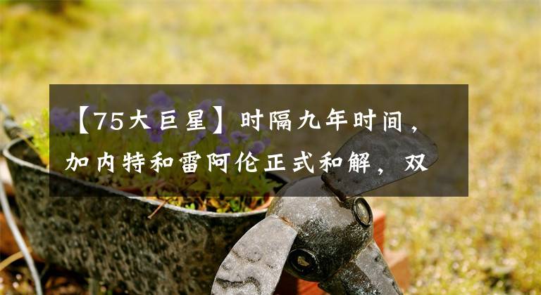【75大巨星】时隔九年时间，加内特和雷阿伦正式和解，双方互相祝福入选75大