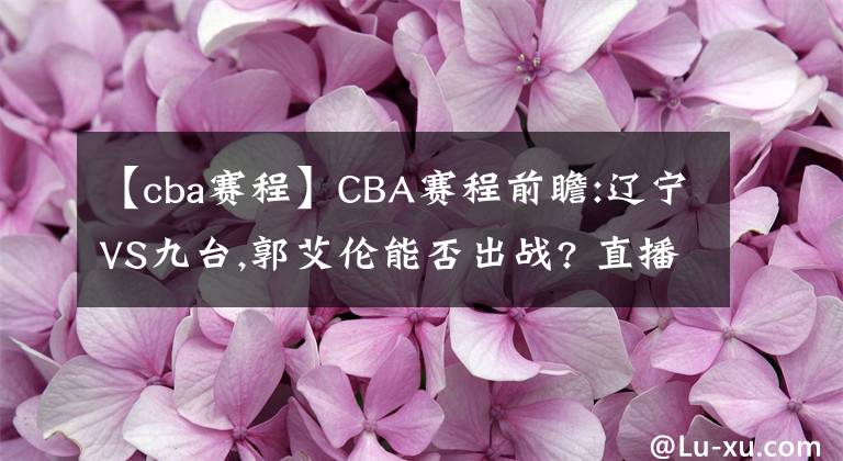 【cba赛程】CBA赛程前瞻:辽宁VS九台,郭艾伦能否出战? 直播分析