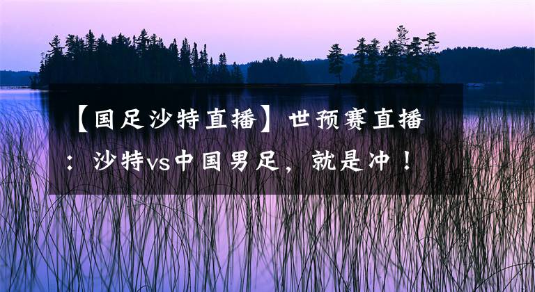 【国足沙特直播】世预赛直播：沙特vs中国男足，就是冲！！！附比分预测