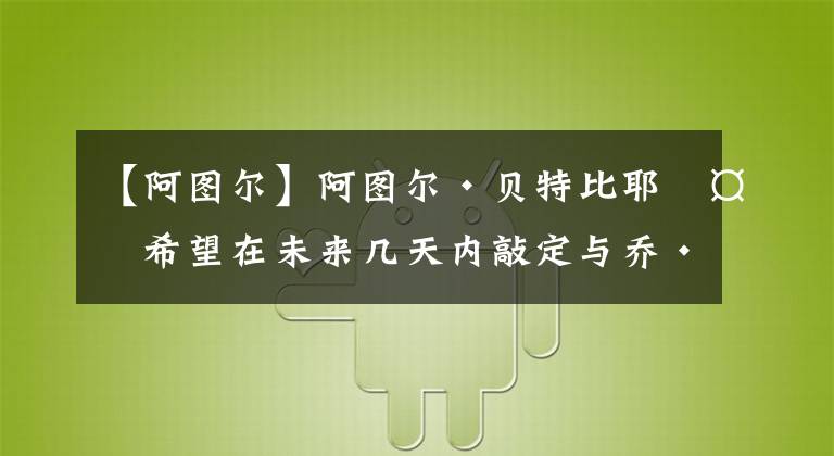 【阿图尔】阿图尔·贝特比耶夫希望在未来几天内敲定与乔·史密斯的统一战