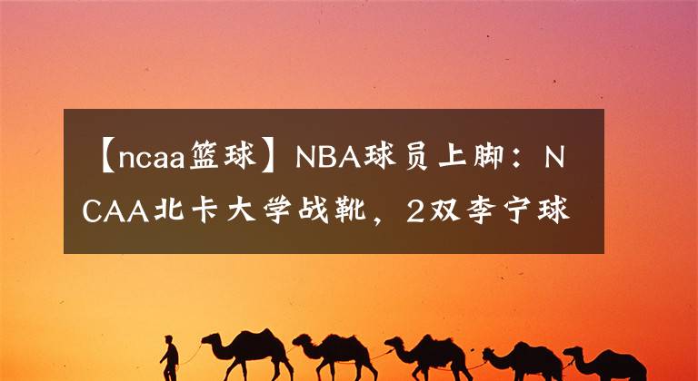 【ncaa篮球】NBA球员上脚：NCAA北卡大学战靴，2双李宁球鞋很帅！