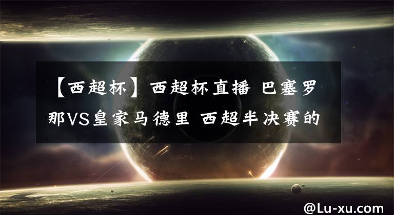 【西超杯】西超杯直播 巴塞罗那VS皇家马德里 西超半决赛的焦点战