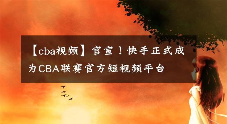 【cba视频】官宣！快手正式成为CBA联赛官方短视频平台