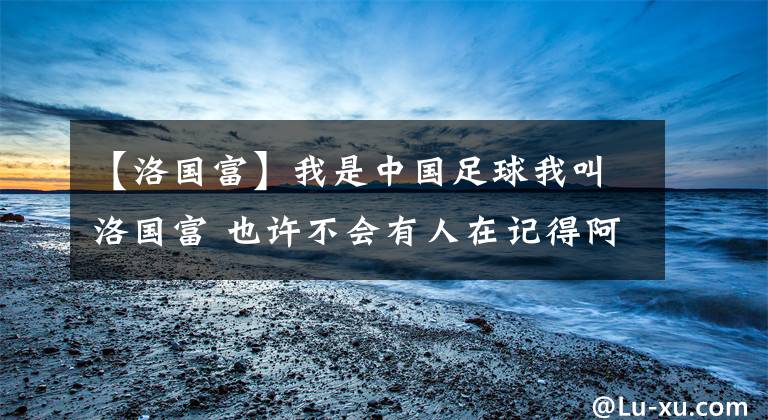 【洛国富】我是中国足球我叫洛国富 也许不会有人在记得阿洛伊西奥