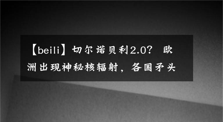 【beili】切尔诺贝利2.0？ 欧洲出现神秘核辐射，各国矛头直指俄罗斯…