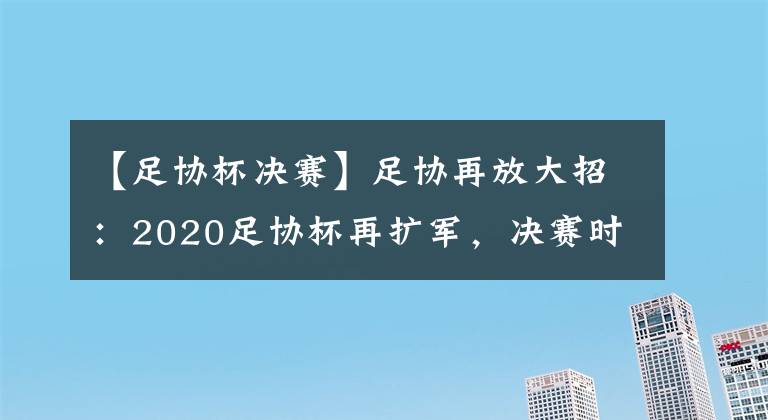 【足协杯决赛】足协再放大招：2020足协杯再扩军，决赛时隔9年改回单场决胜制