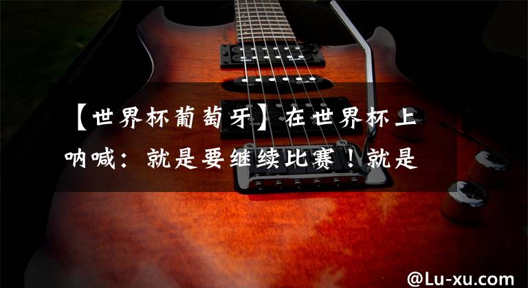 【世界杯葡萄牙】在世界杯上呐喊：就是要继续比赛！就是要赢所有人！！