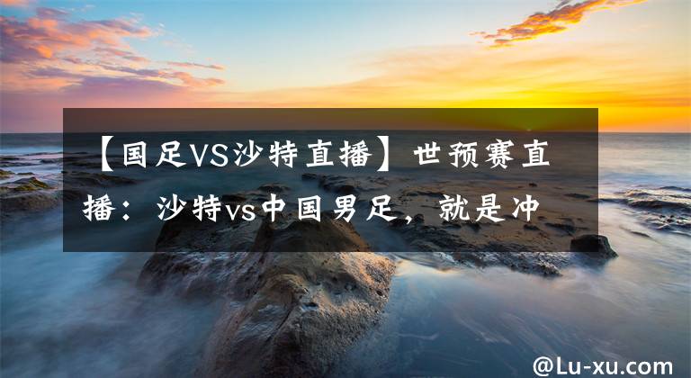 【国足VS沙特直播】世预赛直播：沙特vs中国男足，就是冲！！！附比分预测