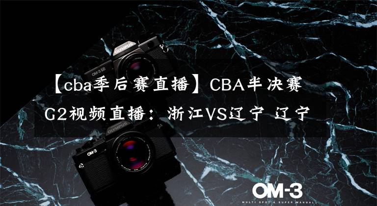 【cba季后赛直播】CBA半决赛G2视频直播：浙江VS辽宁 辽宁队状态大好，能否双杀浙江晋级决赛？