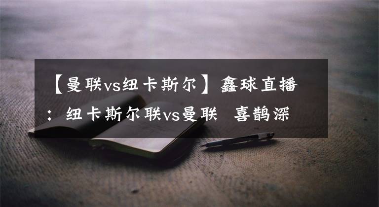【曼联vs纽卡斯尔】鑫球直播：纽卡斯尔联vs曼联  喜鹊深陷泥潭红魔继续高歌猛进！