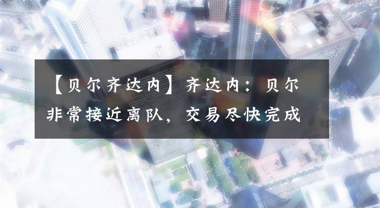 【贝尔齐达内】齐达内：贝尔非常接近离队，交易尽快完成对彼此都好