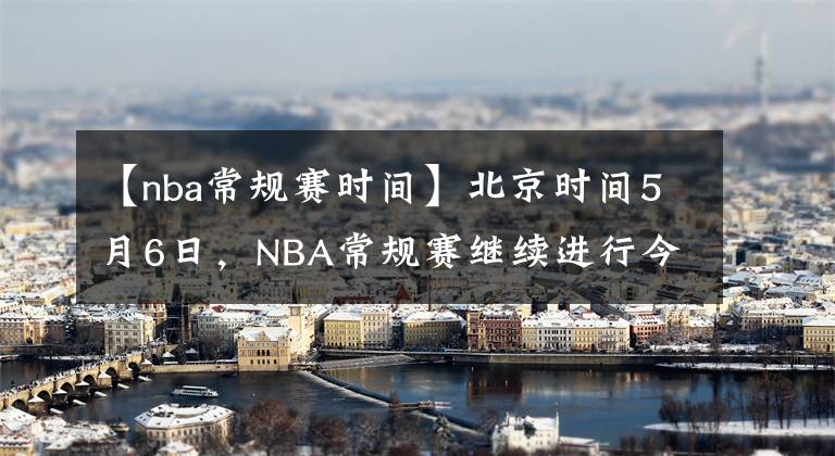 【nba常规赛时间】北京时间5月6日，NBA常规赛继续进行今天共9场赛事
