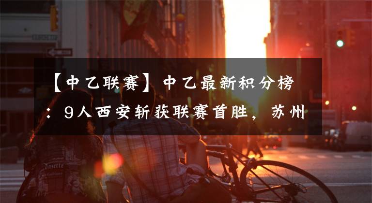 【中乙联赛】中乙最新积分榜：9人西安斩获联赛首胜，苏州反超浙江成功登顶
