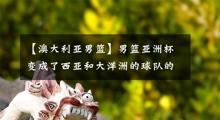 【澳大利亚男篮】男篮亚洲杯变成了西亚和大洋洲的球队的内战，相比我们差在哪