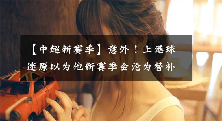 【中超新赛季】意外！上港球迷原以为他新赛季会沦为替补，如今却依然能坐稳主力
