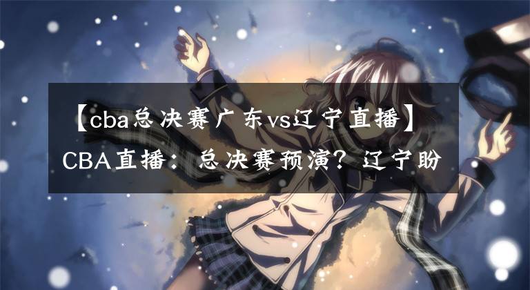 【cba总决赛广东vs辽宁直播】CBA直播：总决赛预演？辽宁盼复仇卫冕冠军 广东欲终结对手11连胜