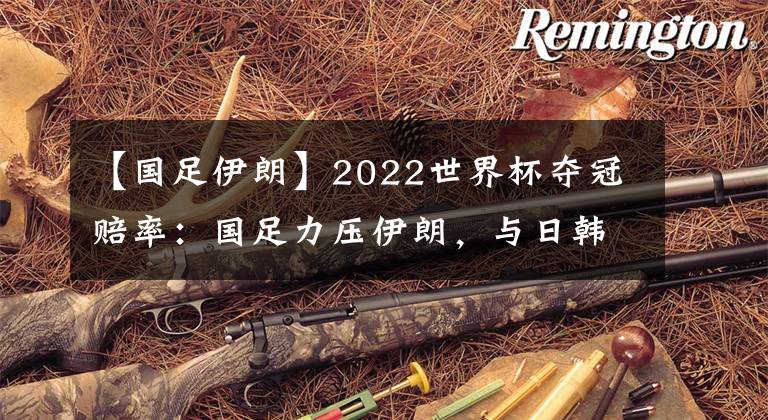 【国足伊朗】2022世界杯夺冠赔率：国足力压伊朗，与日韩澳持平