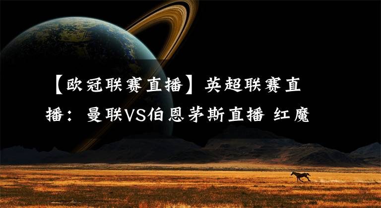 【欧冠联赛直播】英超联赛直播：曼联VS伯恩茅斯直播 红魔冲击欧冠资格！