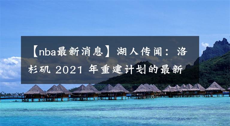 【nba最新消息】湖人传闻：洛杉矶 2021 年重建计划的最新消息