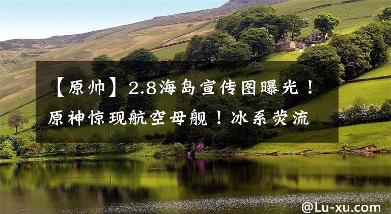 【原帅】2.8海岛宣传图曝光！原神惊现航空母舰！冰系荧流出！紫瞳久岐忍，帅炸了！