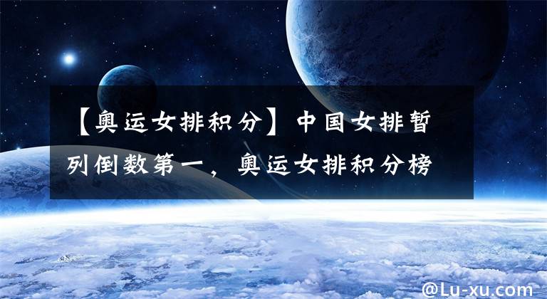 【奥运女排积分】中国女排暂列倒数第一，奥运女排积分榜出炉！土耳其日本领跑各组