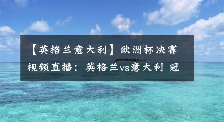【英格兰意大利】欧洲杯决赛视频直播：英格兰vs意大利 冠军争夺战，谁能站上欧洲之巅？