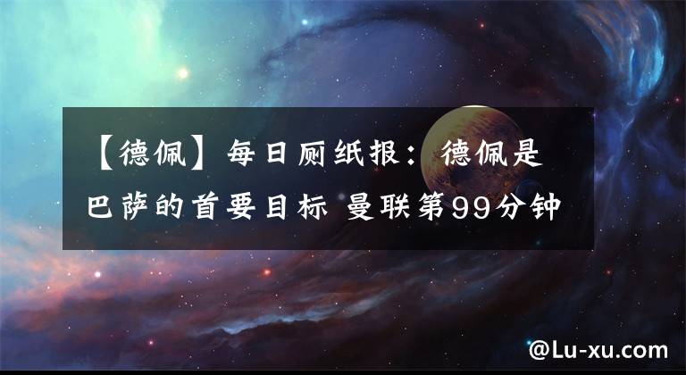 【德佩】每日厕纸报：德佩是巴萨的首要目标 曼联第99分钟绝杀