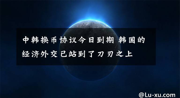 中韩换币协议今日到期 韩国的经济外交已站到了刀刃之上