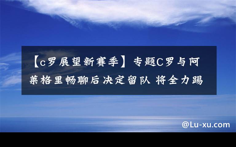 【c罗展望新赛季】专题C罗与阿莱格里畅聊后决定留队 将全力踢好合同期最后一个赛季