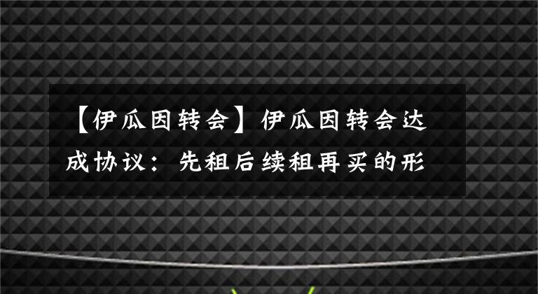 【伊瓜因转会】伊瓜因转会达成协议：先租后续租再买的形式加盟切尔西！