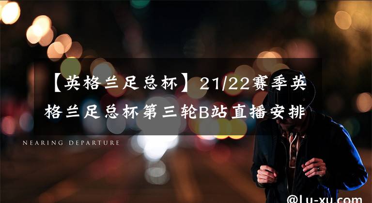 【英格兰足总杯】21/22赛季英格兰足总杯第三轮B站直播安排猜测+碎碎念