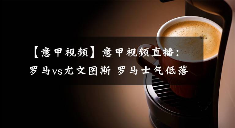 【意甲视频】意甲视频直播：罗马vs尤文图斯 罗马士气低落，总裁率领尤文图斯迎联赛连胜