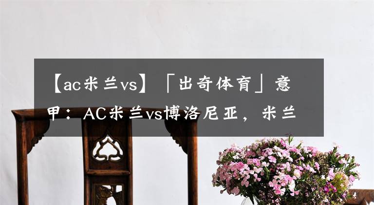 【ac米兰vs】「出奇体育」意甲：AC米兰vs博洛尼亚，米兰争冠容错率极低