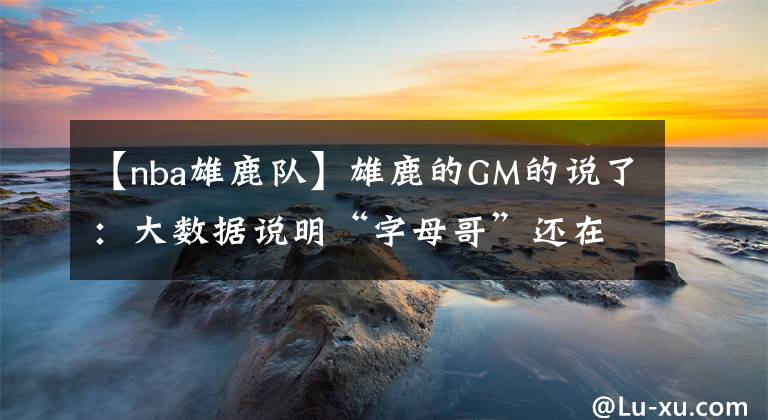【nba雄鹿队】雄鹿的GM的说了：大数据说明“字母哥”还在快速变强，确实有些令对手球队发懵！
