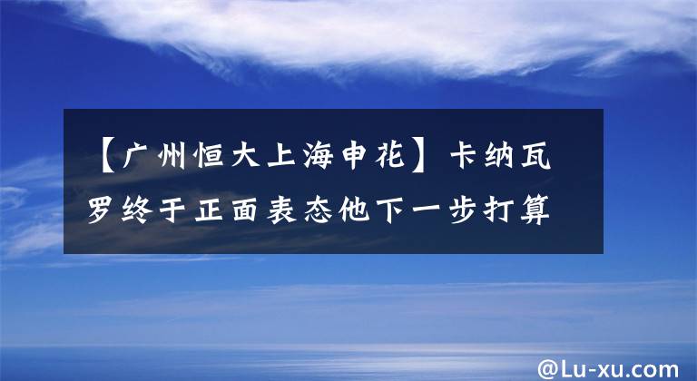 【广州恒大上海申花】卡纳瓦罗终于正面表态他下一步打算，恒大球迷也做了回应