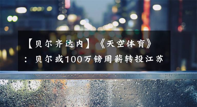 【贝尔齐达内】《天空体育》：贝尔或100万镑周薪转投江苏，结果在7月31日前揭晓