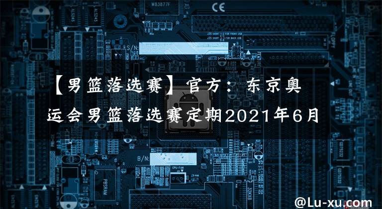 【男篮落选赛】官方：东京奥运会男篮落选赛定期2021年6月29日至7月4日