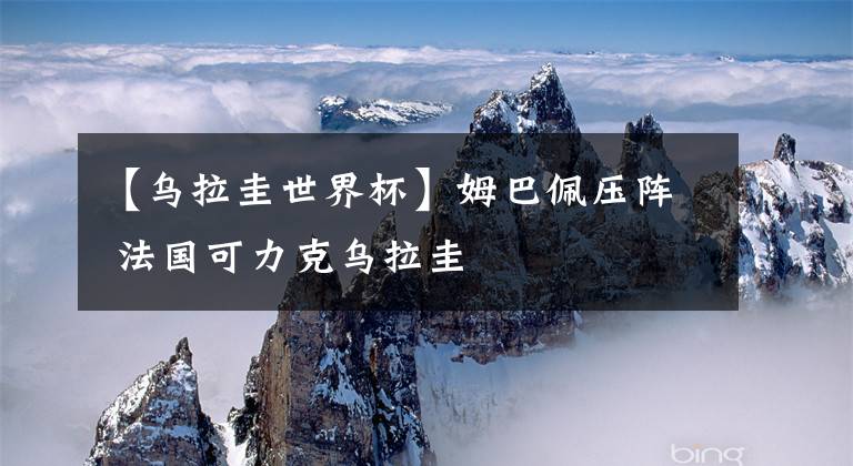 【乌拉圭世界杯】姆巴佩压阵 法国可力克乌拉圭