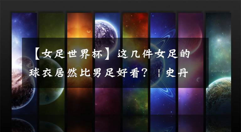 【女足世界杯】这几件女足的球衣居然比男足好看？ | 史丹利分享