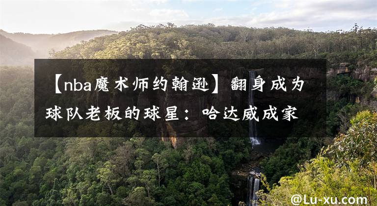 【nba魔术师约翰逊】翻身成为球队老板的球星：哈达威成家乡球队小老板，一人拥有球队绝对权力