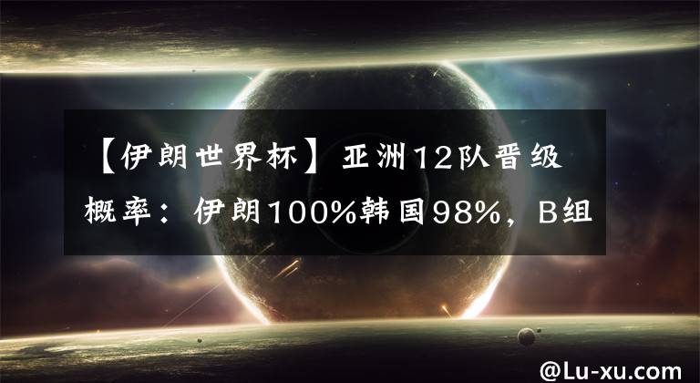 【伊朗世界杯】亚洲12队晋级概率：伊朗100%韩国98%，B组三强混战，国足99%出局