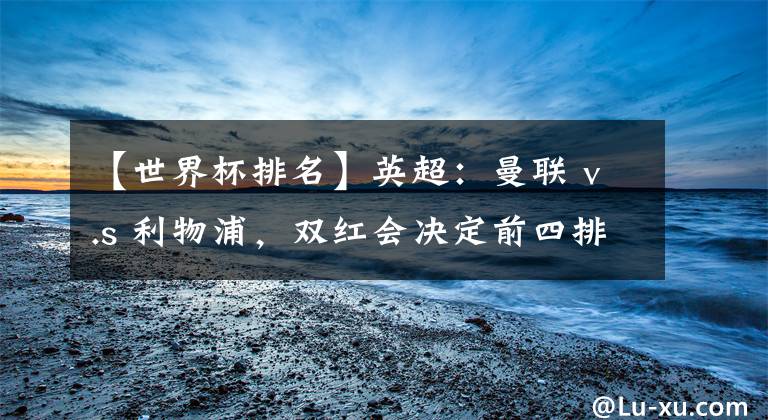 【世界杯排名】英超：曼联 v.s 利物浦，双红会决定前四排名。