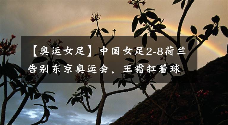 【奥运女足】中国女足2-8荷兰告别东京奥运会，王霜扛着球队拼到最后一刻！可惜最终未能拯救球队