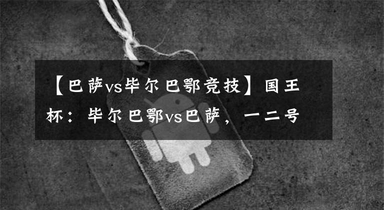 【巴萨vs毕尔巴鄂竞技】国王杯：毕尔巴鄂vs巴萨，一二号种子的直接对决，谁将止步于此？