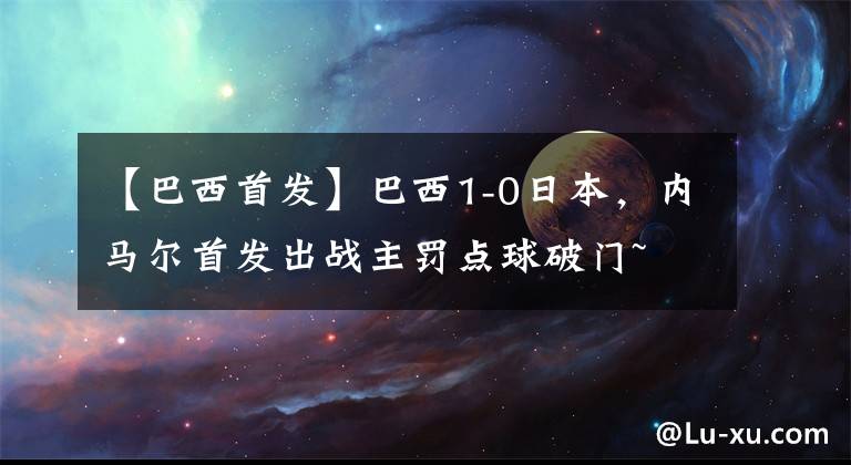 【巴西首发】巴西1-0日本，内马尔首发出战主罚点球破门~