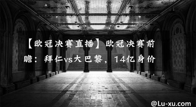 【欧冠决赛直播】欧冠决赛前瞻：拜仁vs大巴黎，14亿身价大火拼
