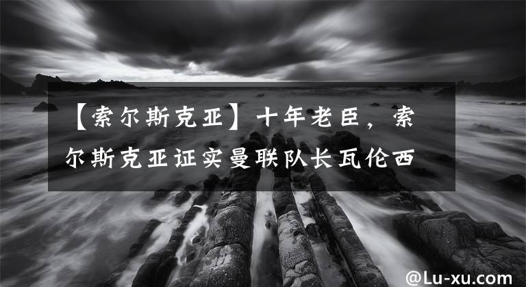【索尔斯克亚】十年老臣，索尔斯克亚证实曼联队长瓦伦西亚赛季尾离队！