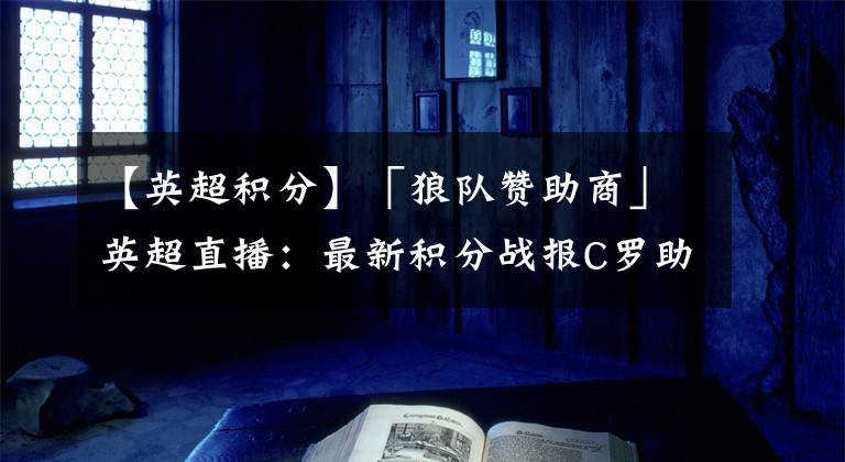 【英超积分】「狼队赞助商」英超直播：最新积分战报C罗助曼联紧追切尔西利物浦